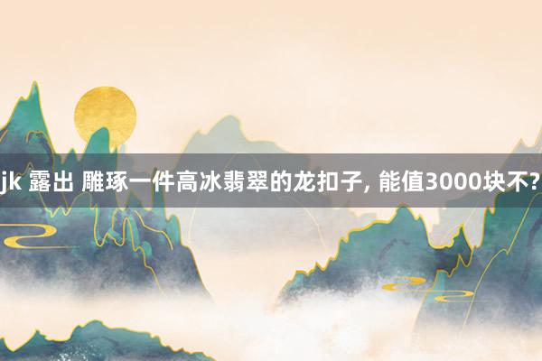 jk 露出 雕琢一件高冰翡翠的龙扣子, 能值3000块不?