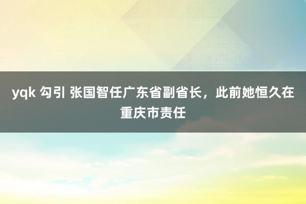 yqk 勾引 张国智任广东省副省长，此前她恒久在重庆市责任