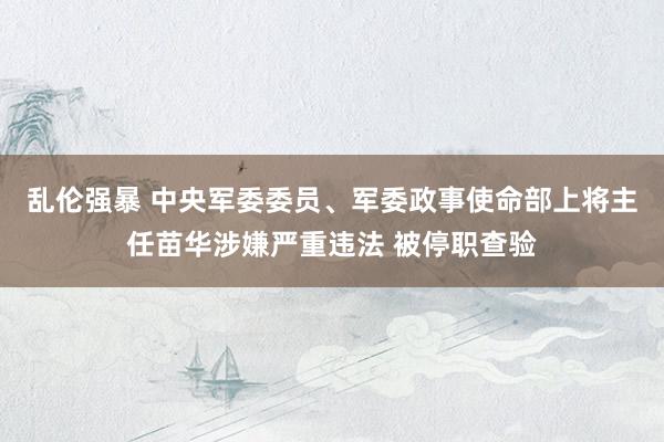 乱伦强暴 中央军委委员、军委政事使命部上将主任苗华涉嫌严重违法 被停职查验