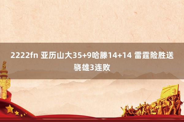 2222fn 亚历山大35+9哈滕14+14 雷霆险胜送骁雄3连败