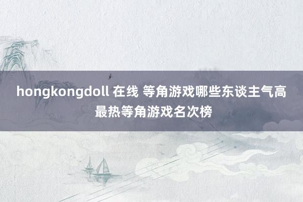 hongkongdoll 在线 等角游戏哪些东谈主气高 最热等角游戏名次榜