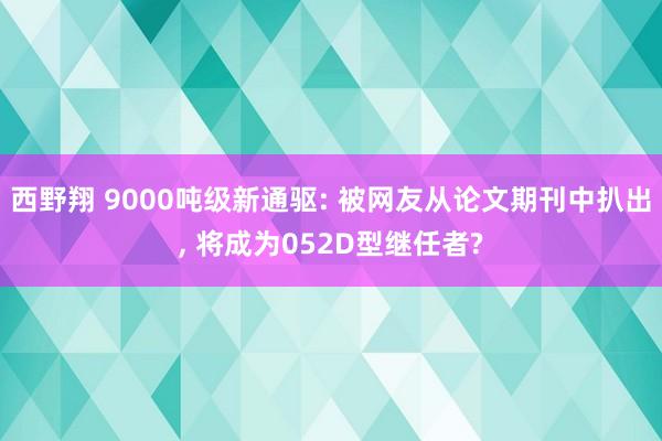 西野翔 9000吨级新通驱: 被网友从论文期刊中扒出, 将成为052D型继任者?