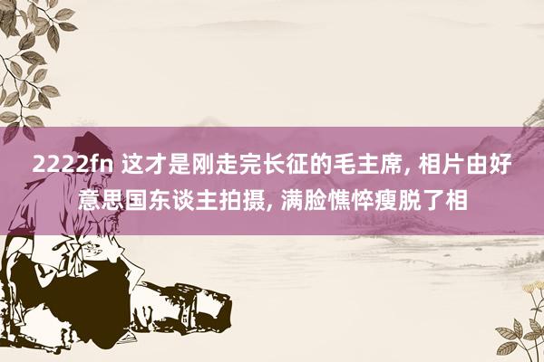 2222fn 这才是刚走完长征的毛主席, 相片由好意思国东谈主拍摄, 满脸憔悴瘦脱了相