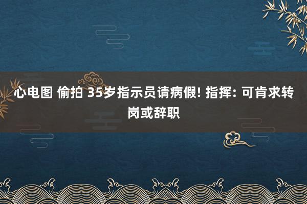 心电图 偷拍 35岁指示员请病假! 指挥: 可肯求转岗或辞职