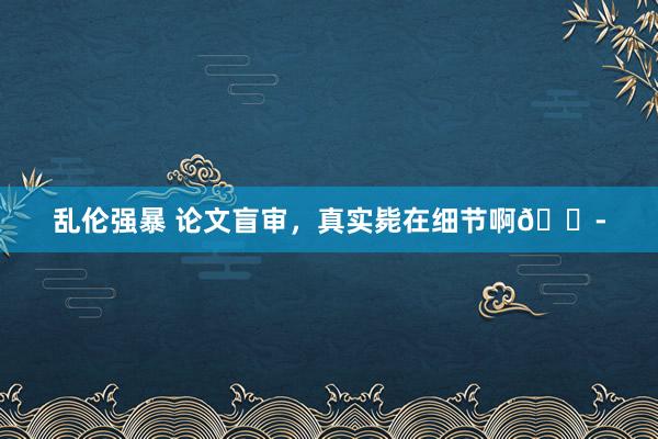 乱伦强暴 论文盲审，真实毙在细节啊😭