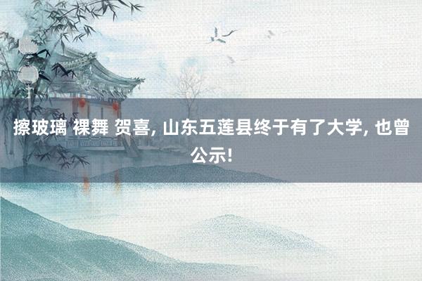 擦玻璃 裸舞 贺喜, 山东五莲县终于有了大学, 也曾公示!