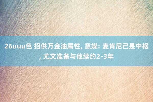 26uuu色 招供万金油属性, 意媒: 麦肯尼已是中枢, 尤文准备与他续约2-3年