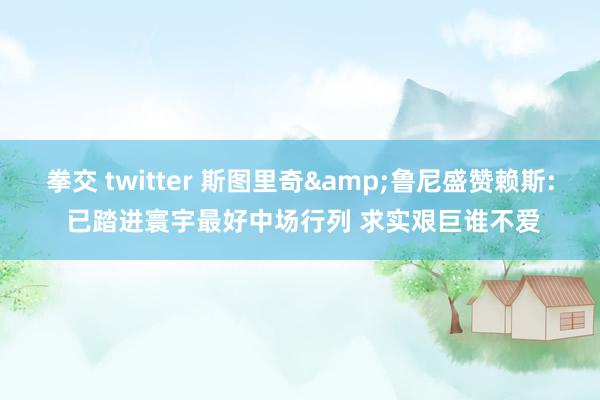 拳交 twitter 斯图里奇&鲁尼盛赞赖斯: 已踏进寰宇最好中场行列 求实艰巨谁不爱