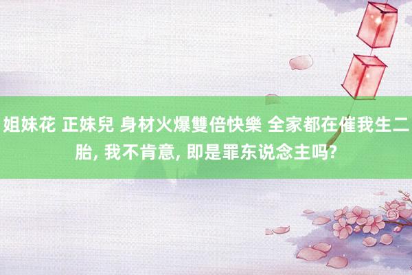 姐妹花 正妹兒 身材火爆雙倍快樂 全家都在催我生二胎, 我不肯意, 即是罪东说念主吗?