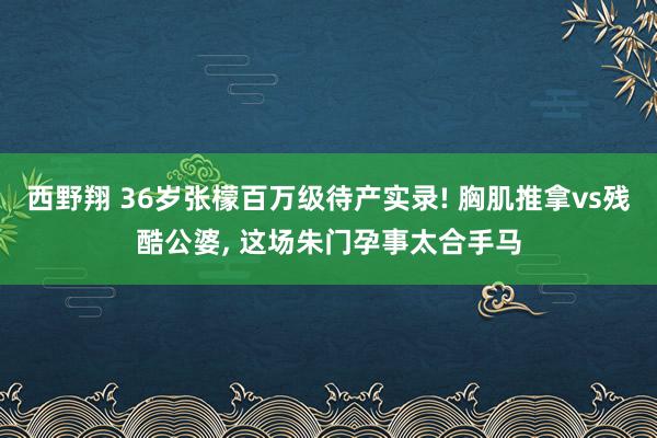 西野翔 36岁张檬百万级待产实录! 胸肌推拿vs残酷公婆, 这场朱门孕事太合手马