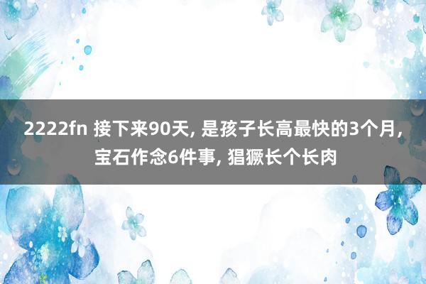 2222fn 接下来90天, 是孩子长高最快的3个月, 宝石作念6件事, 猖獗长个长肉
