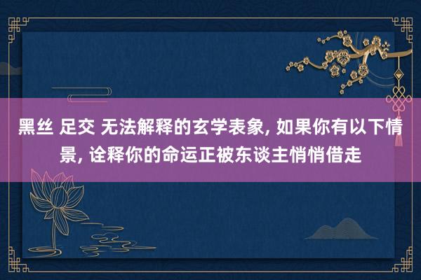 黑丝 足交 无法解释的玄学表象, 如果你有以下情景, 诠释你的命运正被东谈主悄悄借走