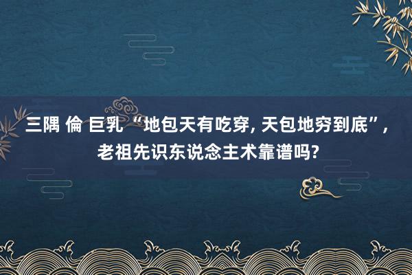 三隅 倫 巨乳 “地包天有吃穿, 天包地穷到底”, 老祖先识东说念主术靠谱吗?
