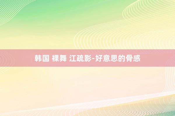 韩国 裸舞 江疏影-好意思的骨感