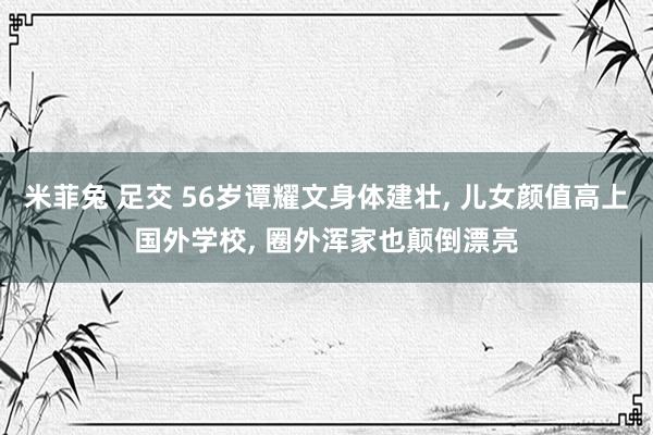 米菲兔 足交 56岁谭耀文身体建壮, 儿女颜值高上国外学校, 圈外浑家也颠倒漂亮