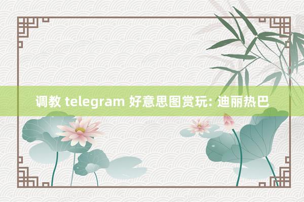 调教 telegram 好意思图赏玩: 迪丽热巴