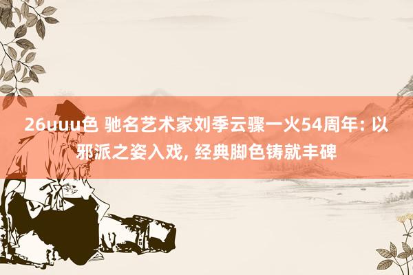 26uuu色 驰名艺术家刘季云骤一火54周年: 以邪派之姿入戏, 经典脚色铸就丰碑