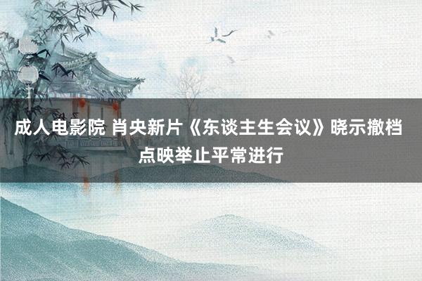 成人电影院 肖央新片《东谈主生会议》晓示撤档 点映举止平常进行