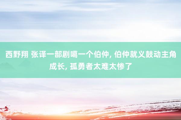 西野翔 张译一部剧噶一个伯仲, 伯仲就义鼓动主角成长, 孤勇者太难太惨了
