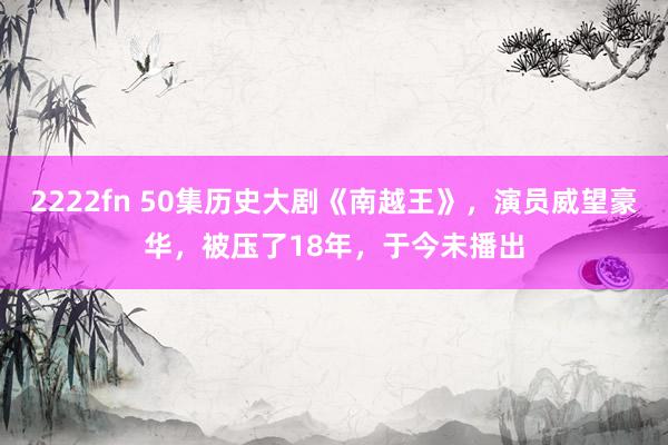 2222fn 50集历史大剧《南越王》，演员威望豪华，被压了18年，于今未播出